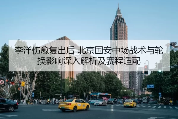 李洋伤愈复出后 北京国安中场战术与轮换影响深入解析及赛程适配